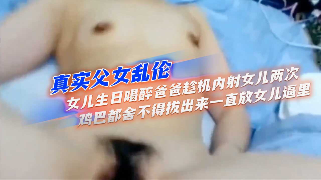 真实父女乱伦】女儿生日喝醉爸爸趁机内射女儿两次鸡巴都舍不得拔出来一直放女儿逼里