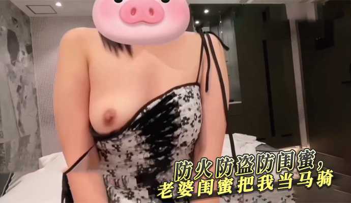 防火防盗防闺蜜老婆闺蜜把我当马骑